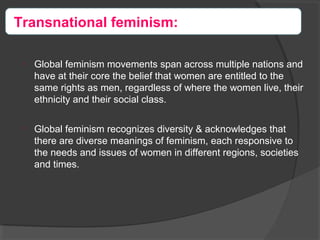 
Global feminism movements span across multiple nations and
have at their core the belief that women are entitled to the
same rights as men, regardless of where the women live, their
ethnicity and their social class.

Global feminism recognizes diversity & acknowledges that
there are diverse meanings of feminism, each responsive to
the needs and issues of women in different regions, societies
and times.
Transnational feminism:
 