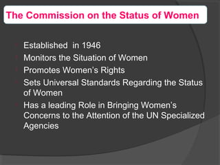The Commission on the Status of Women

Established in 1946

Monitors the Situation of Women

Promotes Women’s Rights

Sets Universal Standards Regarding the Status
of Women

Has a leading Role in Bringing Women’s
Concerns to the Attention of the UN Specialized
Agencies
 