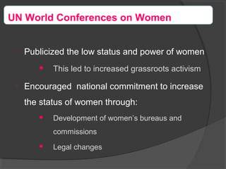 
Publicized the low status and power of women
 This led to increased grassroots activism

Encouraged national commitment to increase
the status of women through:
 Development of women’s bureaus and
commissions
 Legal changes
UN World Conferences on Women
 