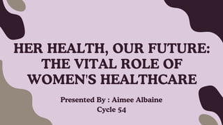 HER HEALTH, OUR FUTURE:
THE VITAL ROLE OF
WOMEN'S HEALTHCARE
Presented By : Aimee Albaine
Cycle 54
 