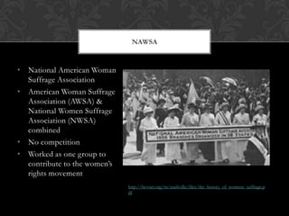NAWSA


• National American Woman
  Suffrage Association
• American Woman Suffrage
  Association (AWSA) &
  National Women Suffrage
  Association (NWSA)
  combined
• No competition
• Worked as one group to
  contribute to the women’s
  rights movement
                              http://lwvnet.org/tn/nashville/files/the_history_of_womens_suffrage.p
                              df
 