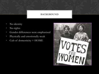 BACKGROUND


•   No identity
•   No rights
•   Gender differences were emphasized
•   Physically and emotionally weak
•   Cult of domesticity = HOME
 