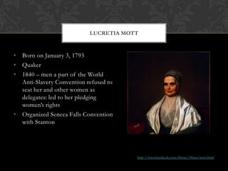 LUCRETIA MOTT


• Born on January 3, 1793
• Quaker
• 1840 – men a part of the World
  Anti-Slavery Convention refused to
  seat her and other women as
  delegates: led to her pledging
  women’s rights
• Organized Seneca Falls Convention
  with Stanton




                                       http://www.lucidcafe.com/library/96jan/mott.html
 