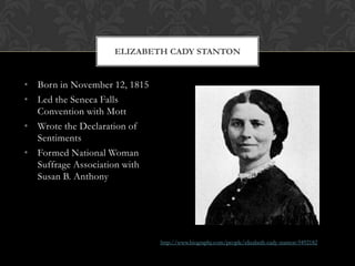 ELIZABETH CADY STANTON


• Born in November 12, 1815
• Led the Seneca Falls
  Convention with Mott
• Wrote the Declaration of
  Sentiments
• Formed National Woman
  Suffrage Association with
  Susan B. Anthony




                              http://www.biography.com/people/elizabeth-cady-stanton-9492182
 