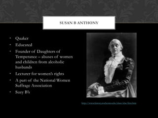 SUSAN B ANTHONY


• Quaker
• Educated
• Founder of Daughters of
  Temperance – abuses of women
  and children from alcoholic
  husbands
• Lecturer for women’s rights
• A part of the National Women
  Suffrage Association
• Suzy B’s

                                 http://www.history.rochester.edu/class/sba/first.htm
 