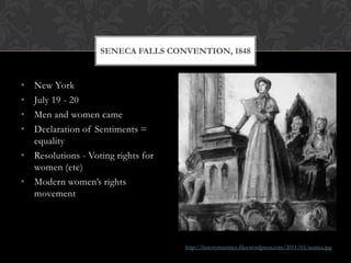 SENECA FALLS CONVENTION, 1848


• New York
• July 19 - 20
• Men and women came
• Declaration of Sentiments =
  equality
• Resolutions - Voting rights for
  women (etc)
• Modern women’s rights
  movement




                                    http://historymartinez.files.wordpress.com/2011/03/seneca.jpg
 
