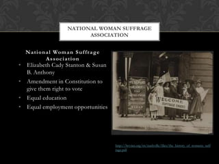 NATIONAL WOMAN SUFFRAGE
                              ASSOCIATION


  N a t i o n a l Wo m a n S u f f r a g e
              Association
• Elizabeth Cady Stanton & Susan
  B. Anthony
• Amendment in Constitution to
  give them right to vote
• Equal education
• Equal employment opportunities




                                             http://lwvnet.org/tn/nashville/files/the_history_of_womens_suff
                                             rage.pdf
 