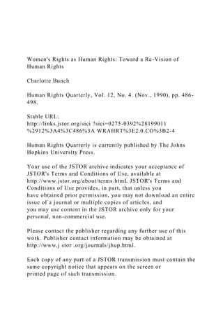Women's Rights as Human Rights: Toward a Re-Vision of
Human Rights
Charlotte Bunch
Human Rights Quarterly, Vol. 12, No. 4. (Nov., 1990), pp. 486-
498.
Stable URL:
http://links.jstor.org/sici ?sici=0275-0392%28199011
%2912%3A4%3C486%3A WRAHRT%3E2.0.CO%3B2-4
Human Rights Quarterly is currently published by The Johns
Hopkins University Press.
Your use of the JSTOR archive indicates your acceptance of
JSTOR's Terms and Conditions of Use, available at
http://www.jstor.org/about/terms.htmL JSTOR's Terms and
Conditions of Use provides, in part, that unless you
have obtained prior permission, you may not download an entire
issue of a journal or multiple copies of articles, and
you may use content in the JSTOR archive only for your
personal, non-commercial use.
Please contact the publisher regarding any further use of this
work. Publisher contact information may be obtained at
http://www.j stor .org/journals/jhup.html.
Each copy of any part of a JSTOR transmission must contain the
same copyright notice that appears on the screen or
printed page of such transmission.
 