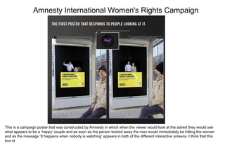 Amnesty International Women's Rights Campaign
This is a campaign poster that was constructed by Amnesty in which when the viewer would look at the advert they would see
what appears to be a ‘happy’ couple and as soon as the person looked away the man would immediately be hitting the woman
and as the message ‘It happens when nobody is watching’ appears in both of the different interactive screens. I think that this
bus st
 