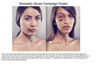 Domestic Abuse Campaign Poster
This is an advert that shows the way that words can physically hurt someone, the way that they did this was by taking the
words ‘bitch’ and ‘whore’ and using the sound frequencies in order to appear as scars. I think that this is really effective due to
the fact that it does show the damage that abuse can have on a person. I would try and replicate this in my own poster as I
think it shows the brutality of abuse.
 