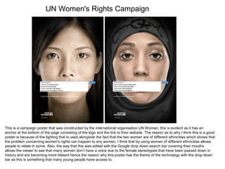 UN Women's Rights Campaign
This is a campaign poster that was constructed by the international organisation UN Women, this is evident as it has an
anchor at the bottom of the page consisting of the logo and the link to their website. The reason as to why I think this is a good
poster is because of the lighting that is used alongside the fact that the two women are of different ethnicities which shows that
the problem concerning women's rights can happen to any women; I think that by using women of different ethnicities allows
people to relate in some. Also, the way that this was edited with the Google drop down search bar covering their mouths
allows the viewer to see that many women don’t have a voice due to the female stereotypes that have been passed down in
history and are becoming more blatant hence the reason why this poster has the theme of the technology with the drop down
bar as this is something that many young people have access to.
 