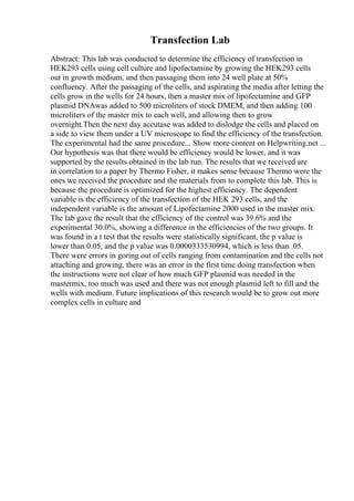 Transfection Lab
Abstract: This lab was conducted to determine the efficiency of transfection in
HEK293 cells using cell culture and lipofectamine by growing the HEK293 cells
out in growth medium, and then passaging them into 24 well plate at 50%
confluency. After the passaging of the cells, and aspirating the media after letting the
cells grow in the wells for 24 hours, then a master mix of lipofectamine and GFP
plasmid DNAwas added to 500 microliters of stock DMEM, and then adding 100
microliters of the master mix to each well, and allowing then to grow
overnight.Then the next day accutase was added to dislodge the cells and placed on
a side to view them under a UV microscope to find the efficiency of the transfection.
The experimental had the same procedure... Show more content on Helpwriting.net ...
Our hypothesis was that there would be efficiency would be lower, and it was
supported by the results obtained in the lab run. The results that we received are
in correlation to a paper by Thermo Fisher, it makes sense because Thermo were the
ones we received the procedure and the materials from to complete this lab. This is
because the procedure is optimized for the highest efficiency. The dependent
variable is the efficiency of the transfection of the HEK 293 cells, and the
independent variable is the amount of Lipofectamine 2000 used in the master mix.
The lab gave the result that the efficiency of the control was 39.6% and the
experimental 30.0%, showing a difference in the efficiencies of the two groups. It
was found in a t test that the results were statistically significant, the p value is
lower than 0.05, and the p value was 0.0000333530994, which is less than .05.
There were errors in goring out of cells ranging from contamination and the cells not
attaching and growing, there was an error in the first time doing transfection when
the instructions were not clear of how much GFP plasmid was needed in the
mastermix, too much was used and there was not enough plasmid left to fill and the
wells with medium. Future implications of this research would be to grow out more
complex cells in culture and
 