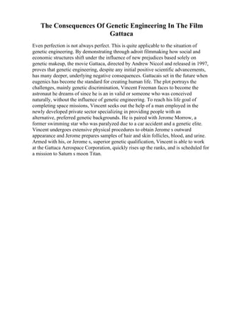 The Consequences Of Genetic Engineering In The Film
Gattaca
Even perfection is not always perfect. This is quite applicable to the situation of
genetic engineering. By demonstrating through adroit filmmaking how social and
economic structures shift under the influence of new prejudices based solely on
genetic makeup, the movie Gattaca, directed by Andrew Niccol and released in 1997,
proves that genetic engineering, despite any initial positive scientific advancements,
has many deeper, underlying negative consequences. Gattacais set in the future when
eugenics has become the standard for creating human life. The plot portrays the
challenges, mainly genetic discrimination, Vincent Freeman faces to become the
astronaut he dreams of since he is an in valid or someone who was conceived
naturally, without the influence of genetic engineering. To reach his life goal of
completing space missions, Vincent seeks out the help of a man employed in the
newly developed private sector specializing in providing people with an
alternative, preferred genetic backgrounds. He is paired with Jerome Morrow, a
former swimming star who was paralyzed due to a car accident and a genetic elite.
Vincent undergoes extensive physical procedures to obtain Jerome s outward
appearance and Jerome prepares samples of hair and skin follicles, blood, and urine.
Armed with his, or Jerome s, superior genetic qualification, Vincent is able to work
at the Gattaca Aerospace Corporation, quickly rises up the ranks, and is scheduled for
a mission to Saturn s moon Titan.
 
