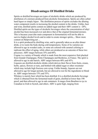 Disadvantages Of Distilled Drinks
Spirits or distilled beverages are types of alcoholic drinks which are produced by
distillation of a mixture produced from alcoholic fermentation. Spirits are often called
hard liquor or simply liquor . The distillation process of spirits excludes the diluting
water component results in increasing the alcohol content in the drinks. Unlike, beer
and wine, distilled spirits contain no added sugar and their ABV content is ~20%.
Distilled spirits are the types of alcoholic beverages where the concentration of ethyl
alcohol has been increased over and above that of the original fermented mixture.
This is because yeast (the main component in fermentation) will not be able to
survive higher alcohol levels and in order to create stronger spirits,... Show more
content on Helpwriting.net ...
It is a spirit produced by distilling wine, and is generally taken as an after dinner
drink, or to warm the body during cold temperatures. Some of its varieties are
allowed to age in wooden casks, or some are colored with caramel coloring to
replicate the effect of aging, while others are produced as an outcome of these two
processes. ABV ranges between 35% and 60%.
Cognac is a variety of brandy which is made from the most expensive fruit plucked
from Grande Champagne, Petite Champagne and Borderies, in France. The spirit is
allowed to age in oak barrels. ABV ranges between 40% and 45%.
Liqueurs are distilled alcoholic drinks which derives their flavor from fruits, cream,
herbs, spices, flowers or nuts, and bottled with added sugar or other sweetener
which may include high fructose corn syrup. Unlike brandy, liqueurs are not
allowed to age for longer periods, but are allowed to rest for the ingredients to blend
in. ABV ranges between 15% and 55%.
Whiskey is merely beer which has been distilled. It is a distilled alcoholic beverage
which is obtained from the fermented mash of grain, distilled at lower than 190
proof, and then allowed to age in oak containers. It ranges from Bourbon to rye to
Canadian to Irish to Scotch, and others. ABV is quite high, ranging from
 