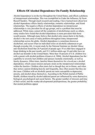 Effects Of Alcohol Dependence On Family Relationship
Alcohol dependence is on the rise throughout the United States, and effects a plethora
of interpersonal relationships. This was exemplified in Under the Influence, by Scott
Russell Sanders. Through much research and reading, I have learned more about how
alcohol dependence effects family relationships, romantic relationships, and friend
relationships. The negative effects of alcohol dependence on interpersonal
relationships is very prevalent for all age groups, and is a problem that must be
addressed. While many cannot tell the symptoms of alcoholismas easily as others,
many studies have found that alcohol dependence is more prevalent than those
would assume. Although many believe that alcohol only causes harm to the body,
alcohol is the root cause of many problems throughout many interpersonal
relationships across the globe. Alcohol dependence is sometimes known as
alcoholism, and occurs when an individual relies on alcoholic substances to get
through everyday life. A recent study by the National Institute on Alcohol Abuse
and Alcoholism found that 26.9 percent of people ages 18 or older have engaged in
binge drinking in the past month, and 15.1 million adults age 18 and older have an
alcohol use disorder in the United States. More than 10 percent of U.S. children live
with a parent with alcohol problems (Grant et al, 2004). Alcohol dependence has the
capability to severely hurt children and spouses mentally emotionally, as well as
family dynamics. Often times, families blame themselves for a loved one s alcohol
dependence, which causes tension and puts strain on the interpersonal relationships
within the families. Children often times feel as though they are to blame, and when
they notice a parent drinking heavily and frequently, they often assume that they are
the cause. Children with an alcoholic parent are more susceptible to depression,
anxiety, and alcohol abuse themselves. According to the Polish Journal of Public
Health, children raised by alcohol addicted parent are influenced by some destructive
biological, psychological and social factors. The greater number of stressors and time
of their action, and the weaker developmental predispositions, the greater probability
that mental problems appear
 