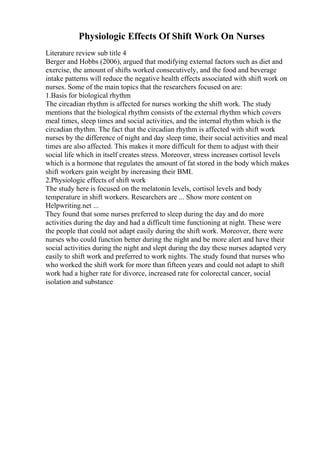 Physiologic Effects Of Shift Work On Nurses
Literature review sub title 4
Berger and Hobbs (2006), argued that modifying external factors such as diet and
exercise, the amount of shifts worked consecutively, and the food and beverage
intake patterns will reduce the negative health effects associated with shift work on
nurses. Some of the main topics that the researchers focused on are:
1.Basis for biological rhythm
The circadian rhythm is affected for nurses working the shift work. The study
mentions that the biological rhythm consists of the external rhythm which covers
meal times, sleep times and social activities, and the internal rhythm which is the
circadian rhythm. The fact that the circadian rhythm is affected with shift work
nurses by the difference of night and day sleep time, their social activities and meal
times are also affected. This makes it more difficult for them to adjust with their
social life which in itself creates stress. Moreover, stress increases cortisol levels
which is a hormone that regulates the amount of fat stored in the body which makes
shift workers gain weight by increasing their BMI.
2.Physiologic effects of shift work
The study here is focused on the melatonin levels, cortisol levels and body
temperature in shift workers. Researchers are ... Show more content on
Helpwriting.net ...
They found that some nurses preferred to sleep during the day and do more
activities during the day and had a difficult time functioning at night. These were
the people that could not adapt easily during the shift work. Moreover, there were
nurses who could function better during the night and be more alert and have their
social activities during the night and slept during the day these nurses adapted very
easily to shift work and preferred to work nights. The study found that nurses who
who worked the shift work for more than fifteen years and could not adapt to shift
work had a higher rate for divorce, increased rate for colorectal cancer, social
isolation and substance
 