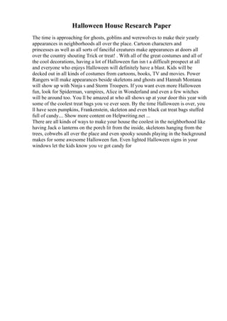 Halloween House Research Paper
The time is approaching for ghosts, goblins and werewolves to make their yearly
appearances in neighborhoods all over the place. Cartoon characters and
princesses as well as all sorts of fanciful creatures make appearances at doors all
over the country shouting Trick or treat! . With all of the great costumes and all of
the cool decorations, having a lot of Halloween fun isn t a difficult prospect at all
and everyone who enjoys Halloween will definitely have a blast. Kids will be
decked out in all kinds of costumes from cartoons, books, TV and movies. Power
Rangers will make appearances beside skeletons and ghosts and Hannah Montana
will show up with Ninja s and Storm Troopers. If you want even more Halloween
fun, look for Spiderman, vampires, Alice in Wonderland and even a few witches
will be around too. You ll be amazed at who all shows up at your door this year with
some of the coolest treat bags you ve ever seen. By the time Halloween is over, you
ll have seen pumpkins, Frankenstein, skeleton and even black cat treat bags stuffed
full of candy.... Show more content on Helpwriting.net ...
There are all kinds of ways to make your house the coolest in the neighborhood like
having Jack o lanterns on the porch lit from the inside, skeletons hanging from the
trees, cobwebs all over the place and even spooky sounds playing in the background
makes for some awesome Halloween fun. Even lighted Halloween signs in your
windows let the kids know you ve got candy for
 