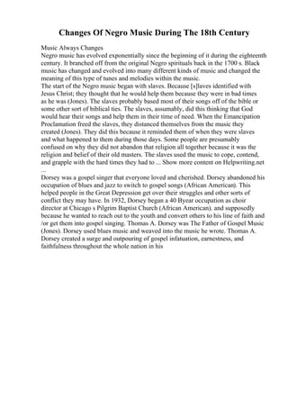 Changes Of Negro Music During The 18th Century
Music Always Changes
Negro music has evolved exponentially since the beginning of it during the eighteenth
century. It branched off from the original Negro spirituals back in the 1700 s. Black
music has changed and evolved into many different kinds of music and changed the
meaning of this type of tunes and melodies within the music.
The start of the Negro music began with slaves. Because [s]laves identified with
Jesus Christ; they thought that he would help them because they were in bad times
as he was (Jones). The slaves probably based most of their songs off of the bible or
some other sort of biblical ties. The slaves, assumably, did this thinking that God
would hear their songs and help them in their time of need. When the Emancipation
Proclamation freed the slaves, they distanced themselves from the music they
created (Jones). They did this because it reminded them of when they were slaves
and what happened to them during those days. Some people are presumably
confused on why they did not abandon that religion all together because it was the
religion and belief of their old masters. The slaves used the music to cope, contend,
and grapple with the hard times they had to ... Show more content on Helpwriting.net
...
Dorsey was a gospel singer that everyone loved and cherished. Dorsey abandoned his
occupation of blues and jazz to switch to gospel songs (African American). This
helped people in the Great Depression get over their struggles and other sorts of
conflict they may have. In 1932, Dorsey began a 40 Вyear occupation as choir
director at Chicago s Pilgrim Baptist Church (African American). and supposedly
because he wanted to reach out to the youth and convert others to his line of faith and
/or get them into gospel singing. Thomas A. Dorsey was The Father of Gospel Music
(Jones). Dorsey used blues music and weaved into the music he wrote. Thomas A.
Dorsey created a surge and outpouring of gospel infatuation, earnestness, and
faithfulness throughout the whole nation in his
 