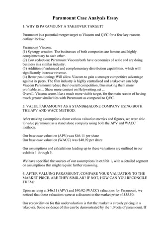 Paramount Case Analysis Essay
1. WHY IS PARAMOUNT A TAKEOVER TARGET?
Paramount is a potential merger target to Viacom and QVC for a few key reasons
outlined below:
Paramount Viacom:
(1) Synergy creation: The businesses of both companies are famous and highly
complementary to each other.
(2) Cost reduction: Paramount Viacom both have economies of scale and are doing
business in a similar industry.
(3) Addition of enhanced and complementary distribution capabilities, which will
significantly increase revenue.
(4) Better positioning: Will allow Viacom to gain a stronger competitive advantage
against its peers. The film industry is highly centralized and a takeover can help
Viacom Paramount reduce their overall competition, thus making them more
profitable as ... Show more content on Helpwriting.net ...
Overall, Viacom seems like a much more viable target, for the main reason of having
much greater similarities with Paramount as compared to QVC.
3. VALUE PARAMOUNT AS A STANDв
ЂђALONE COMPANY USING BOTH
THE APV AND WACC METHOD.
After making assumptions about various valuation metrics and figures, we were able
to value paramount as a stand alone company using both the APV and WACC
methods.
Our base case valuation (APV) was $46.11 per share
Our base case valuation (WACC) was $40.92 per share
Our assumptions and calculations leading up to these valuations are outlined in our
exhibits 1 through 5.
We have specified the sources of our assumptions in exhibit 1, with a detailed segment
on assumptions that might require further reasoning.
4. AFTER VALUING PARAMOUNT, COMPARE YOUR VALUATION TO THE
MARKET PRICE. ARE THEY SIMILAR? IF NOT, HOW CAN YOU RECONCILE
THEM?
Upon arriving at $46.11 (APV) and $40.92 (WACC) valuations for Paramount, we
noticed that these valuations were at a discount to the market price of $55.50.
Our reconciliation for this undervaluation is that the market is already pricing in a
takeover. Some evidence of this can be demonstrated by the 1.0 beta of paramount. If
 