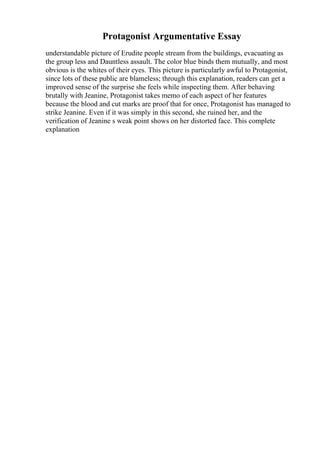Protagonist Argumentative Essay
understandable picture of Erudite people stream from the buildings, evacuating as
the group less and Dauntless assault. The color blue binds them mutually, and most
obvious is the whites of their eyes. This picture is particularly awful to Protagonist,
since lots of these public are blameless; through this explanation, readers can get a
improved sense of the surprise she feels while inspecting them. After behaving
brutally with Jeanine, Protagonist takes memo of each aspect of her features
because the blood and cut marks are proof that for once, Protagonist has managed to
strike Jeanine. Even if it was simply in this second, she ruined her, and the
verification of Jeanine s weak point shows on her distorted face. This complete
explanation
 