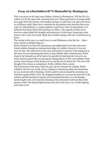 Essay on вЂњSoldierвЂ™s HomeвЂќ by Hemingway
This is an essay on the short story Soldier s Home by Hemingway. Will the life of a
soldier ever be the same after returning from war? Many generations of young adults
have gone from their homes with tranquil settings to experience war and come home
to a different world. Many have witnessed the devastations and atrocities that occur
with war. Harold Krebs, a young manfrom a small town with a loving family is no
different from those before him and those to follow. The anguish of what war is
however cannot dispel the thoughts and memories of what many young men come
home to face in the real world. Many have trouble coping in the new world known as
home.
The setting in this story is a small town in rural Oklahoma in the late hot ... Show
more content on Helpwriting.net ...
Krebs learned to lie about his experiences and added details into them that most
formal soldiers thought as common knowledge of a soldier; however, it was not
easy for him. The small town in this story and society in general is the antagonist in
this story for not welcoming him home as they had the other returning men. Krebs
found to be listened to at all he had to lie and after he had done this twice he, too
had a reaction against the war and against talking about it (185), and withdrew from
society more because of the distaste of war and the lies he had to tell. The town folk
thought of his stories as unimportant. Krebs withdrew from society.
The front porch of the house where he grew up now became his solitude. Krebs
withdrew into his own world, always reading or reminiscing about the enactments
he was involved with in Germany. Krebs world revolved around his memories, he
had been a good soldier (187). He struggled mentally to overcome his past life in the
military and the haunting of society not welcoming him back, or so he thought.
Krebs fought in his own mind the releasing of his enlistment world and that of the
present world. The internal fight becomes the foil in this story: two worlds fighting
each other in his
 