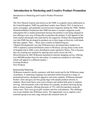 Introduction to Marketing and Creative Product Promotion
Introduction to Marketing and Creative Product Promotion
NME
The New Musical Express also known as the NME is a popular music publication in
the United Kingdom. NME has published weekly since March 1952. It started as a
music newspaper, and gradually moved toward a magazine during the 1980s. Market
PenetrationMarket Penetration that NME has done is created a magazine yearly
subscription this is market penetration because the product is not being changed its
just offering a new way of being able to purchase the product. It still appeals to the
same market and people who read and by the magazine.| Product DevelopmentOne
way that NME has developed its products are to host stages at festivals, with bands
that they support. They ... Show more content on Helpwriting.net ...
| Market DevelopmentA way that Wilkinson have developed there market is in
1995 it opened a central distribution centre in Worksop, serving stores in the north
of England and in 2004, a new distribution centre opened in Wales. This is because
they are creating new markets by opening more stores across the UK.|
Diversification In 2005 Wilkinson launched its Internet shopping service, offering
over 800,000 product lines for sale online. It created new products to sell online
which will appeal to a different market. |
Existing Products
New Products
Relationship Marketing
Wilkinson wanted to satisfy customers with their needs met by the Wilkinson range
of products. A marketing campaign was launched which focused on a range of
promotional tactics, designed to appeal to university students. Wilkinson attended
fresher s fairs and gave out free goody bags with sample products directly to
students. Direct mail flyers were sent to homes and student halls prior to students
arriving. Advertisements with a fun theme for example, an advert showing frying
pans as tennis racquets, offering discounts of 15% with first purchase using the
online store. They were given gift vouchers and free wall planners. The challenge
was to get students into Wilkinson stores. The opportunity was to capture a new
customer group at an early stage and provide essential items all
 