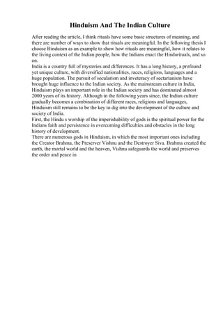 Hinduism And The Indian Culture
After reading the article, I think rituals have some basic structures of meaning, and
there are number of ways to show that rituals are meaningful. In the following thesis I
choose Hinduism as an example to show how rituals are meaningful, how it relates to
the living context of the Indian people, how the Indians enact the Hindurituals, and so
on.
India is a country full of mysteries and differences. It has a long history, a profound
yet unique culture, with diversified nationalities, races, religions, languages and a
huge population. The pursuit of secularism and inveteracy of sectarianism have
brought huge influence to the Indian society. As the mainstream culture in India,
Hinduism plays an important role in the Indian society and has dominated almost
2000 years of its history. Although in the following years since, the Indian culture
gradually becomes a combination of different races, religions and languages,
Hinduism still remains to be the key to dig into the development of the culture and
society of India.
First, the Hindu s worship of the imperishability of gods is the spiritual power for the
Indians faith and persistence in overcoming difficulties and obstacles in the long
history of development.
There are numerous gods in Hinduism, in which the most important ones including
the Creator Brahma, the Preserver Vishnu and the Destroyer Siva. Brahma created the
earth, the mortal world and the heaven, Vishnu safeguards the world and preserves
the order and peace in
 