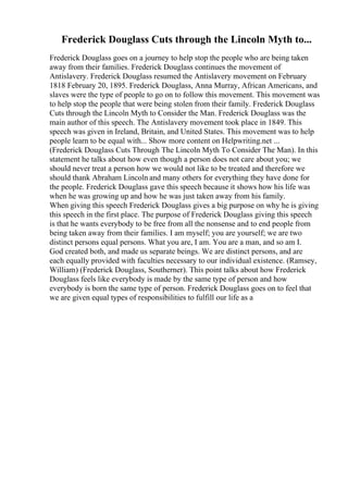 Frederick Douglass Cuts through the Lincoln Myth to...
Frederick Douglass goes on a journey to help stop the people who are being taken
away from their families. Frederick Douglass continues the movement of
Antislavery. Frederick Douglass resumed the Antislavery movement on February
1818 February 20, 1895. Frederick Douglass, Anna Murray, African Americans, and
slaves were the type of people to go on to follow this movement. This movement was
to help stop the people that were being stolen from their family. Frederick Douglass
Cuts through the Lincoln Myth to Consider the Man. Frederick Douglass was the
main author of this speech. The Antislavery movement took place in 1849. This
speech was given in Ireland, Britain, and United States. This movement was to help
people learn to be equal with... Show more content on Helpwriting.net ...
(Frederick Douglass Cuts Through The Lincoln Myth To Consider The Man). In this
statement he talks about how even though a person does not care about you; we
should never treat a person how we would not like to be treated and therefore we
should thank Abraham Lincoln and many others for everything they have done for
the people. Frederick Douglass gave this speech because it shows how his life was
when he was growing up and how he was just taken away from his family.
When giving this speech Frederick Douglass gives a big purpose on why he is giving
this speech in the first place. The purpose of Frederick Douglass giving this speech
is that he wants everybody to be free from all the nonsense and to end people from
being taken away from their families. I am myself; you are yourself; we are two
distinct persons equal persons. What you are, I am. You are a man, and so am I.
God created both, and made us separate beings. We are distinct persons, and are
each equally provided with faculties necessary to our individual existence. (Ramsey,
William) (Frederick Douglass, Southerner). This point talks about how Frederick
Douglass feels like everybody is made by the same type of person and how
everybody is born the same type of person. Frederick Douglass goes on to feel that
we are given equal types of responsibilities to fulfill our life as a
 