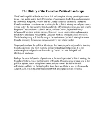 The History of the Canadian Political Landscape
The Canadian political landscape has a rich and complex history spanning from sea
to sea , just as the nation itself. Chronicles of dominance, leadership, and association
by the United Kingdom, France, and the United States has ultimately shaped the
Canadian national consciousness, resulting in the political ideologies and governance
we see today. To best describe the characteristic of Canadian politics, one can refer to
Fragment Theory where a colonial nation, such as Canada, is predominantly
influenced from their historic origins. However, recent immigration and economic
trends have drastically reshaped the Canadian political spectrum across provinces.
The following essay will briefly analyze the evolution of political ideologies across
Canada, primarily focusing on the conservative/ neo liberal model.
To properly analyze the political ideologies that have played a major role in shaping
Canadian politics, one must examine a major aspect regional politics. It is the
various regions and provinces that make up Canada, as does their political
ideological landscape.
Perhaps the most influential of provinces in the development of political ideology in
Canada is Ontario. Since the formation of Canada, Ontario played a large role in the
political sphere, hence being home to the nations capital. Settled by British
colonialist, and later on British loyalist from America, Ontario was predominantly
Anglo Saxon, which favored traditional British principles such as economic
 
