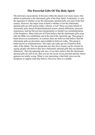 The Powerful Gifts Of The Holy Spirit
The adversary causes plenty of division within the church over many issues. One
debate in particular is the charismatic gifts of the Holy Spirit. Fortunately, it s not
the argument of whether or not the charismatic spiritual gifts were part of the first
century. However, the major issue at hand is whether or not the charismatic
spiritual gifts are still used in today s church, or not? There are many beliefs of
charismatic gifts, based off denominational sectors, church affiliations, personal
experiences, and last but not least interpretation or should I say misinterpretation
of the Scriptures. Many believers of Christ believe that the charismatic gifts cease
after the Bible was established, and at the end of the Apostolic age. This group is
better known as cessationists. In contrast, there are believers that believe that the
charismatic gifts are prevalent, and available to believers today. This group is
better known as continuationists. This topic can really get out of hand on both
sides of the debate. The one group that says they have ceased, can be extreme by
saying, people who believe they have charismatic spiritual gifts they are demonic
influenced . Then the opposing side says, if you don t believe that the charismatic
spiritual gifts are still in use, then you are not saved. In my personal opinion, theses
agitators are totally wrong. What is very interesting is that both views use the
Scriptures to support what they believe. However, there is a middle
 