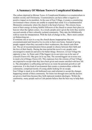 A Summary Of Miriam ToewsA Complicated Kindness
The culture depicted in Miriam Toews A Complicated Kindness is a counterculture to
modern society and Christianity. Countercultures can have either a negative or
positive impact on its members. In the case of East Village, it creates a constricting
environment where citizens are unable to expand their mind. It is a fundamentalist
Mennonite community where the church is the head of power. The citizens focus
most of their energy on being faithful followers of the church to ensure their place in
heaven when the rapture comes. As a result, people aren t given the tools they need to
succeed outside of their culturally isolated community. They take the bibleliterally
with no room for interpretation. With the lack of change in the... Show more content
on Helpwriting.net ...
If someone sins or acts in a way the church deems inappropriate they are
excommunicated and forced to live in exile in their own home. Instead of giving
people support when they succumb to their weaknesses, the church casts them
out. The act of excommunication forces people to choose between their faith and
the love of their family. During the time period the novel is set, people were
encouraged to stand out and strive for better things. However, in East Village the
opposite is true. As Nomi said, [T]he biggest sin in our town was to be sure of
yourself (Toews 65). She goes on to say that, The second biggest sin in town was
to need a lot of things (Toews 65). This expresses how the citizens of East Village
are expected to accept what they have been given and remain satisfied with how life
is. The atmosphere is suffocating and leaves no room for personal growth or self
expression. It is this kind of environment that creates a counterculture within the
community; comprised mostly of young adults looking for an escape.
East Village is stuck in its old fashioned ways and reluctant to accept the changes
happening outside of their community. No trains run through town and the doctors
are given a hard time because they both represent modern ideologies. Within the
community, many people such as Lids parents believe that the best way to help their
ill
 