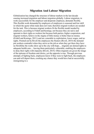 Migration And Labour Migration
Globalization has changed the structure of labour markets in the last decade
causing increased migration and labour migration globally. Labour migration, to
work successfully for the employer and desperate employee, demands flexibly.
This flexible work demanded by employers of employees is seasonal and low skill
in which the quote white male does not want, therefore migrant workers are needed
for the task. This is because migrant workers fit the flexible model needed by
employers, according to Fridell and Konings, not because they are naive and
ignorant to their rights as workers but because both parties, higher cooperation, and
migrant workers, believe in the stigma of little money is better than no money
(Fridell and Konings, 2013.) and are venerable to exploitation, lower wages, and no
rights. Pointed out by Rivoli the employees the floaters (Rivoli, 2015) the demand
put workers contradict when they arrive at the job as when they get there they have
no flexibility the works show up to the city with hope.... migrants are denied rights to
adequate health care.... leaving them particularly vulnerable, enabling the employers
to deny their rights with impunity (Rivoli, 2015). Often migrants are given the image
of the epitome of freedom and choice, yet the opposite is true. Through previous
attempts of fighting back, employees know if they were to fight back, the employers
can and will deport them, crushing any chance they would have had at successfully
immigrating to a
 