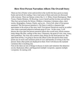 How First Person Narration Affects The Overall Story
There are lots of better writer and novelist in the world who have given so many
books and novels for reading, I have read some of them and some are discussed
with everyone. There are famous writers like A. A. Milne, Ernest Hemingway, Mark
Twain, Charles Dickens, J K Rowling, Lewis Carroll and the list does not end here.
They have given books for fiction, Children s Literature, Literature, plays, short
stories, Biographies, Fantasy, Poetry, and so on... First of all, what is First person
narration? The first person narration is The Story is told by a character that
participates in the action of the story itself. First person Narrativeis used by an author
who wants a personal/subjective/intimate point of view . In this essay, I will
discuss the ways that first person narration affects the overall story which contains
many things like Plot, settings of the story, Characters, the point of view, tone, irony,
and symbolism. The story also contains many things for the third person too. But
apart from all this, I m going to discuss the effects of the first person three main
points are on styles and variations point of view and benefits of writing in the first
person. Some other points are displayed in front. First I will discuss the styleand
variations then everything else.
First of all, there are lots of things to discuss in styles and variations like detective
novels, Rashomon effect, and Sequential multiple viewpoints, separate multiple
viewpoints. So starting with
 