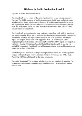 Diploma in Audio Production Level 3
Diploma in Audio Production Level 3
The Soundcraft Vi4 is a state of the art professional live sound mixing console by
Harman. The Vi4 is made up of multiple components that if used proficiently, can
benefit any live sound reinforcement situation. With 48 mono inputs of concurrent
mixing channels, which can be coupled to form stereo sound and direct outputs for
each and every input, this is the ideal industry standard sound desk for live sound
reinforcement by Soundcraft.
The Soundcraft unit consists of a local rack and a stage box, each with its own input
and output quantity. There are 16 analogue line inputs and outputs not inclusive of the
3 adaptable analogue microphone/line inputs on the local rack itself. The digital
inputs and outputs on the local rack supports 8 pairs (16 channels) of Audio
Engineering Society/European Broadcasting Union (AES/EBU) inputs and outputs as
well as 64 channel Multichannel Audio Digital Interface (MADI) in and out via
optical SC connectors. Additionally, a talkback microphone input and line output can
also be located on the local rack.
The Vi4 stage box houses 48 analogue microphone/line inputs and 24 analogue line
outputs with remote gain control, phantom power (+48V), PAD and 80 Hz High
Pass Filter (HPF) available only at the stage box inputs.
The entire Soundcraft Vi4 structure is linked together via standard fit, shielded Cat
5E Ethernet cables and is controlled by a control surface. The Soundcraft control
surface is an
 