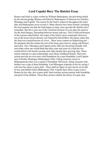 Lord Capulet Bury The Hatchet Essay
Romeo and Juliet is a play written by William Shakespeare, the plot being fueled
by the ancient grudge (Romeo and Juliet by Shakespeare 2) between two families:
Montague and Capulet. The reason for the feud is unknown throughout the entire
play and Shakespeare never reveals it. Many theories have been formed, including
the most popular one that the feud began so many years ago that the families don t
remember. But this is just one of the variations because in every play the motives
for the feud changes, fluctuating between money and race. This is believed because
of the reasons stated before: the origin of the feud is never mentioned. However,
one of the lesser known theories was formed by David Blixt. His theory states that
the feud was created because of a love... Show more content on Helpwriting.net ...
He interprets that this means the root of the feud, gone forever, along with Romeo
and Juliet. Also, Montague and Capulet easily slide into becoming friendly with
each other when one would think that after years and years of a feud the two
would still be a bit hostile towards each other despite their grieving state. These
actions indicate to a past relationship, most likely childhood friends. Their next
actions provide an even more solid foundation for a past friendship. Lord Capulet
says O brother Montague (Shakespeare 284). Calling someone cousin in
Shakespearean times was a signal of friendship. Obviously, titling someone with
brother was a sign of deep friendship. Lord Montague responds to this by saying I
will raise her statue in pure gold... There shall no figure at such rate be set as that
of true and faithful Juliet (Shakespeare 284). Capulet then offers to pay to have
Romeo by her side, also in pure gold. Such extreme actions portray both friendship
and grief of the children. These three actions solidify the theory of a past, dear
 