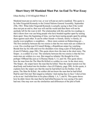 Short Story Of Mankind Must Put An End To War Essay
Ethan Reilley 2/10/16English 9Mod: 8
Mankind must put an end to war, or war will put an end to mankind. This quote is
by John Fitzgerald Kennedy to the United Nations General Assembly, September
25th, 1961. What John Fitzgerald Kennedy is actually saying is that if the world
does not put an end to, then war will end the world and then there will not be
anybody left for the wars to kill. The relationship with this and the two readings is
that it shows how war can bring people who have bonded together apart by tearing
them apart. Since the beginning of time, war has been tearing people apart by pitting
them against each other. It can be either friends vs friends, family vs family, or
maybe even neighbors vs neighbors. ... Show more content on Helpwriting.net ...
The first similarity between the two stories is that the two main men are soldiers in
a war. On a rooftop near O Connell Bridge, a Republican sniper lay watching.
Beside him lay his rifle and over his shoulders were slung a pair of field glasses
(Liam O Flaherty, page 206). This quote shows how the man in the short story, The
Sniper , is a soldier in a war. The similarity between the two stories is that the two
main men are soldiers in a war. But ranged as infantry/ He thought he d list,
perhaps/ Offhand like just as I (Thomas Hardy 5, 13, and 14). This quote shows
how the man from the The Man He Killed is a soldier in a war. In the short story,
The Sniper , the sniper knew the man that he killed. Then the sniper turned over the
dead body and looked into his brother s face (O Flaherty, page 208). In this quote, it
explains how the sniper saw that the man he had killed was his brother. In the
poem, The Man He Killed , the soldier did not know the man that he had killed.
Had he and I but met/ But ranged as infantry/ And staring face to face/ I shot at him
as he at me/ And killed him in his place (Hardy 1, 6, 7, and 8). This quote shows
how he didn t know the man that he had killed because he was saying if he and i
had met. One may now see the similarities and differences of the plot of both
 