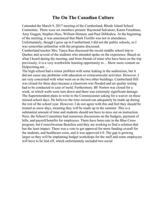 The On The Canadian Culture
I attended the March 9, 2017 meeting of the Cumberland, Rhode Island School
Committee. There were six members present: Raymond Salvatore, Karen Freedman,
Amy Goggin, Stephen Hess, William Dennen, and Paul DiModica. At the beginning
of the meeting, it was announced that Mark Fiorillo was not in attendance.
Unfortunately, though I grew up in Cumberland, I did not the public schools, so I
was somewhat unfamiliar with the programs discussed.
Cumberland teacher Mrs. Tanya Rao discussed the recent middle school trip to
Quebec and several of the students who attended spoke on the experience. Based on
what I heard during the meeting, and from friends of mine who have been on the trip
previously, it is a very worthwhile learning opportunity to ... Show more content on
Helpwriting.net ...
The high school had a minor problem with some leaking in the auditorium, but it
did not cause any problems with education or extracurricular activities. However, I
am very concerned with what went on in the two other buildings. Cumberland Hill
was closed for three days because a classroom was flooded and air quality testing
had to be conducted in case of mold. Furthermore. BF Norton was closed for a
week, in which walls were torn down and there was extremely significant damage.
The Superintendent plans to write to the Commissioner asking for a waiver on these
missed school days. He believes the time missed can adequately be made up during
the rest of the school year. However, I do not agree with this and feel they should be
treated as snow days, meaning they will be made up in the summer. This is a
substantial amount of time and students should not have to miss out on instruction.
Next, the School Committee had numerous discussions on the budgets, payment of
bills, and payroll/benefits for employees. There have been cuts in the Blue Cross
program, but Councilwoman Beaulieu said they are working to find a solution that
has the least impact. There was a vote to get approval for more funding overall for
the students, and healthcare costs, and it was approved 6 0. The gap is growing
larger so they will be implanting budget workshops for the staff and some employees
will have to be laid off, which unfortunately included two social
 