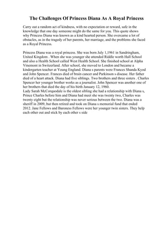 The Challenges Of Princess Diana As A Royal Princess
Carry out a random act of kindness, with no expectation or reward, safe in the
knowledge that one day someone might do the same for you. This quote shows
why Princess Diana was known as a kind hearted person. She overcame a lot of
obstacles, as in the tragedy of her parents, her marriage, and the problems she faced
as a Royal Princess.
Princess Diana was a royal princess. She was born July 1,1961 in Sandringham,
United Kingdom . When she was younger she attended Riddle worth Hall School
and also a Health School called West Health School. She finished school at Alpha
Vinemont in Switzerland. After school, she moved to London and became a
kindergarten teacher at Young England. Diana s parents were Frances Shanda Kyod
and John Spencer. Frances died of brain cancer and Parkinson s disease. Her father
died of a heart attack. Diana had five siblings. Two brothers and three sisters . Charles
Spencer her younger brother works as a journalist. John Spencer was another one of
her brothers that died the day of his birth January 12, 1960.
Lady Sarah McCorquodale is the oldest sibling she had a relationship with Diana s,
Prince Charles before him and Diana had meet she was twenty two, Charles was
twenty eight but the relationship was never serious between the two. Diana was a
sheriff in 2009, but then retired and took on Diana s memorial fund that ended
2012. Jane Fellows and Baroness Fellows were her younger twin sisters. They help
each other out and stick by each other s side
 