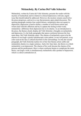 Melancholy, By Carina Del Valle Schorske
Melancholy, written by Carina del Valle Schorske, presents the reader with the
mystery of melancholy and its relation to clinical depression a relevant, urgent
issue that should indeed be addressed. However, the mystery remains unsolved as
the piece progresses, and not in a way that promotes open ended discussion. The
opening paragraph contains four central themes: melancholy does not equate to
depression; depression is hard to define; a number of well known artists and
writers deal with this affliction and try to capture the feeling in their work;
melancholy s difference from depression lies in its charms. As an introduction to
the piece, the themes clearly display del Valle Schorske s thoughts on melancholy
and depression. It s the body paragraphs that spawn confusion between the four
main ideas. Del Valle Schorske states: The charms of melancholy seem to be the
charms of van Gogh s quietly kaleidoscopic color palette: in one self portrait, every
color used on his face is echoed elsewhere in the surroundings. In only the second
paragraph, del Valle Schorske tackles two of her four themes artists suffer and
melancholy charms in a single sentence. And a few lines later, she throws in a third:
melancholy is not depression: The charms of his work become the charms of his
persona and his predicament. Here is where confusion begins to complicate the main
thesis; van Gogh s work is simultaneously melancholic and a product of depression,
which is a direct contradiction of,
 