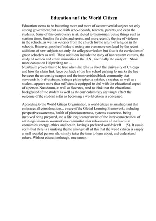 Education and the World Citizen
Education seems to be becoming more and more of a controversial subject not only
among government, but also with school boards, teachers, parents, and even the
students. Some of this controversy is attributed to the normal routine things such as
starting times, funding for clubs and sports, and more recently the rise of violence
in the schools, as well as outcries from the church for the return of religion in the
schools. However, people of today s society are even more confused by the recent
additions of new subjects not only the collegecurriculum but also in the curriculum of
grade schoolers as well. These additions include the study of non western cultures, the
study of women and ethnic minorities in the U.S., and finally the study of... Show
more content on Helpwriting.net ...
Nussbaum proves this to be true when she tells us about the University of Chicago
and how the chain link fence out back of the law school parking lot marks the line
between the university campus and the impoverished black community that
surrounds it. (4)Nussbaum, being a philosopher, a scholar, a teacher, as well as a
student, appears more than sufficiently equipped to deal with the educational aspect
of a person. Nussbaum, as well as Socrates, tend to think that the educational
background of the student as well as the curriculum they are taught effect the
outcome of the student as far as becoming a world citizen is concerned.
According to the World Citizen Organization, a world citizen is an inhabitant that
embraces all considerations... aware of the Global Learning Framework; including
perspective awareness, health of planet awareness, systems awareness, being
involved being prepared, and a life long learner aware of the inter connectedness of
all things; oneness, aware of environmental inter relatedness of the four E s:
economics, energy, ethics, and health, having a preferred worldviewВ… (5). It would
seem that there is a unifying theme amongst all of this that the world citizen is simply
a well rounded person who simply takes the time to learn about, and understand
others. Without education though, one cannot
 