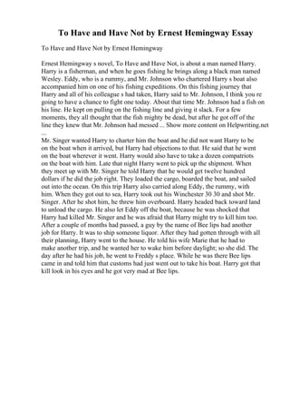 To Have and Have Not by Ernest Hemingway Essay
To Have and Have Not by Ernest Hemingway
Ernest Hemingway s novel, To Have and Have Not, is about a man named Harry.
Harry is a fisherman, and when he goes fishing he brings along a black man named
Wesley. Eddy, who is a rummy, and Mr. Johnson who chartered Harry s boat also
accompanied him on one of his fishing expeditions. On this fishing journey that
Harry and all of his colleague s had taken, Harry said to Mr. Johnson, I think you re
going to have a chance to fight one today. About that time Mr. Johnson had a fish on
his line. He kept on pulling on the fishing line and giving it slack. For a few
moments, they all thought that the fish mighty be dead, but after he got off of the
line they knew that Mr. Johnson had messed ... Show more content on Helpwriting.net
...
Mr. Singer wanted Harry to charter him the boat and he did not want Harry to be
on the boat when it arrived, but Harry had objections to that. He said that he went
on the boat wherever it went. Harry would also have to take a dozen compatriots
on the boat with him. Late that night Harry went to pick up the shipment. When
they meet up with Mr. Singer he told Harry that he would get twelve hundred
dollars if he did the job right. They loaded the cargo, boarded the boat, and sailed
out into the ocean. On this trip Harry also carried along Eddy, the rummy, with
him. When they got out to sea, Harry took out his Winchester 30 30 and shot Mr.
Singer. After he shot him, he threw him overboard. Harry headed back toward land
to unload the cargo. He also let Eddy off the boat, because he was shocked that
Harry had killed Mr. Singer and he was afraid that Harry might try to kill him too.
After a couple of months had passed, a guy by the name of Bee lips had another
job for Harry. It was to ship someone liquor. After they had gotten through with all
their planning, Harry went to the house. He told his wife Marie that he had to
make another trip, and he wanted her to wake him before daylight; so she did. The
day after he had his job, he went to Freddy s place. While he was there Bee lips
came in and told him that customs had just went out to take his boat. Harry got that
kill look in his eyes and he got very mad at Bee lips.
 
