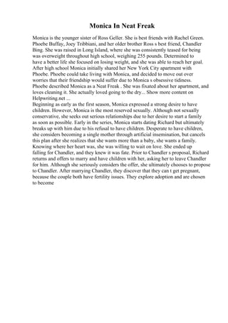 Monica In Neat Freak
Monica is the younger sister of Ross Geller. She is best friends with Rachel Green.
Phoebe Buffay, Joey Tribbiani, and her older brother Ross s best friend, Chandler
Bing. She was raised in Long Island, where she was consistently teased for being
was overweight throughout high school, weighing 255 pounds. Determined to
have a better life she focused on losing weight, and she was able to reach her goal.
After high school Monica initially shared her New York City apartment with
Phoebe. Phoebe could take living with Monica, and decided to move out over
worries that their friendship would suffer due to Monica s obsessive tidiness.
Phoebe described Monica as a Neat Freak . She was fixated about her apartment, and
loves cleaning it. She actually loved going to the dry... Show more content on
Helpwriting.net ...
Beginning as early as the first season, Monica expressed a strong desire to have
children. However, Monica is the most reserved sexually. Although not sexually
conservative, she seeks out serious relationships due to her desire to start a family
as soon as possible. Early in the series, Monica starts dating Richard but ultimately
breaks up with him due to his refusal to have children. Desperate to have children,
she considers becoming a single mother through artificial insemination, but cancels
this plan after she realizes that she wants more than a baby, she wants a family.
Knowing where her heart was, she was willing to wait on love. She ended up
falling for Chandler, and they knew it was fate. Prior to Chandler s proposal, Richard
returns and offers to marry and have children with her, asking her to leave Chandler
for him. Although she seriously considers the offer, she ultimately chooses to propose
to Chandler. After marrying Chandler, they discover that they can t get pregnant,
because the couple both have fertility issues. They explore adoption and are chosen
to become
 