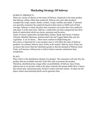 Marketing Strategy Of Subway
SUBWAY (PRODUCT)
There are variety of choices in the menu of Subway. Sandwich is the main product
that Subway selling. Other than sandwich, Subway also sells other products
example like soups, snacks, drinks, cookies, wraps, muffins and salads. Customers
can specially customize the sandwich based on their tastes to fulfill each of their
cravings. Subway is where the place that customers can create their own sandwich
and enjoy it at the same time. Subway s sandwiches are been categorized into three
kinds of sandwiched which are classic, premium and favorites.
Types of classic sandwiches included Spicy Italian, Steak and Cheese, Chicken
Teriyaki, Meatball Marinara, Seafood and Crab and Veggie Delite that suits for
vegetarian. A set of classic... Show more content on Helpwriting.net ...
Set a price is important for a new product since it will affect the sales of Subway
products, for instance Subway Juicy Fruity in the market. Subway Juicy Fruity can
set prices that lower than the substitutes goods so that the demand of Subway Juicy
Fruity will increase. Subway has to deliver better customer satisfaction than
competitors.
PLACE
Place refers to the distribution channel of a product. The consumers will only buy the
product that are available and only if the firm sells or promote the product.
Therefore, distribution has a huge effect on profitability of Subway Juicy Fruity.
Subway has to set up their outlet at the place whereby the human traffic flow is heavy
like tourist spot, amusement park, business centers and train station. As there are the
places where most potential profit can be generate from.
 