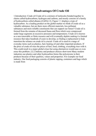 Disadvantages Of Crude Oil
1.Introduction: Crude oil Crude oil is a mixture of molecules bonded together in
chains called hydrocarbons, hydrogen and carbons, and mostly consists of a family
of hydrocarbons called alkanes (CnH2n+2). Figure 1 1 displays a type of
hydrocarbon. As a leading product on the global market we think of crude oil as a
valuable substance, but are there more efficient materials, less pollutant
substances and more reliable constituents that can support our future? Crude oil is
formed from the remains of deceased fauna and flora which were compressed
under large segments at excessive pressures and temperatures. Crude oil is known
as a non renewable or finite resource and will eventually deplete making it a limited
resource that takes hundreds of years to develop, so finding a replacement to help
transition the reliance on crude oil is crucial. Crude oil is used in a range of
everyday items such as plastics, fuel, heating oil and other important products. If
the price of crude oil rises the prices of fuel, food, clothing, everything rises with it.
This could result in a major global crises but using alternatives would ease or even
erase this problem. [1] 2.Industry and producer choices short term Many modern
industries use plastics and other hydrocarbon forms like polystyrene in their
products because of their qualities, values and properties. For example our food
industry. Our food packaging consists of plastic rapping, containers and bags which
is made from
 