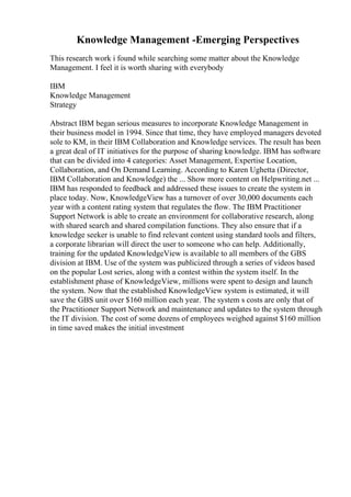 Knowledge Management -Emerging Perspectives
This research work i found while searching some matter about the Knowledge
Management. I feel it is worth sharing with everybody
IBM
Knowledge Management
Strategy
Abstract IBM began serious measures to incorporate Knowledge Management in
their business model in 1994. Since that time, they have employed managers devoted
sole to KM, in their IBM Collaboration and Knowledge services. The result has been
a great deal of IT initiatives for the purpose of sharing knowledge. IBM has software
that can be divided into 4 categories: Asset Management, Expertise Location,
Collaboration, and On Demand Learning. According to Karen Ughetta (Director,
IBM Collaboration and Knowledge) the ... Show more content on Helpwriting.net ...
IBM has responded to feedback and addressed these issues to create the system in
place today. Now, KnowledgeView has a turnover of over 30,000 documents each
year with a content rating system that regulates the flow. The IBM Practitioner
Support Network is able to create an environment for collaborative research, along
with shared search and shared compilation functions. They also ensure that if a
knowledge seeker is unable to find relevant content using standard tools and filters,
a corporate librarian will direct the user to someone who can help. Additionally,
training for the updated KnowledgeView is available to all members of the GBS
division at IBM. Use of the system was publicized through a series of videos based
on the popular Lost series, along with a contest within the system itself. In the
establishment phase of KnowledgeView, millions were spent to design and launch
the system. Now that the established KnowledgeView system is estimated, it will
save the GBS unit over $160 million each year. The system s costs are only that of
the Practitioner Support Network and maintenance and updates to the system through
the IT division. The cost of some dozens of employees weighed against $160 million
in time saved makes the initial investment
 