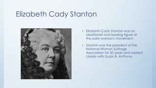 Elizabeth Cady Stanton

                  • Elizabeth Cady Stanton was an
                    abolitionist and leading figure of
                    the early woman's movement.

                  • Stanton was the president of the
                    National Woman Suffrage
                    Association for 20 years and worked
                    closely with Susan B. Anthony.
 