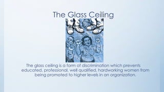 The Glass Ceiling




  The glass ceiling is a form of discrimination which prevents
educated, professional, well qualified, hardworking women from
      being promoted to higher levels in an organization.
 