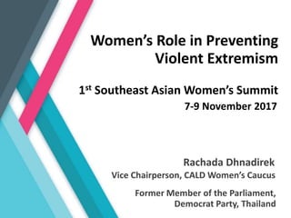 Rachada Dhnadirek
1st Southeast Asian Women’s Summit
7-9 November 2017
Former Member of the Parliament,
Democrat Party, Thailand
Vice Chairperson, CALD Women’s Caucus
Women’s Role in Preventing
Violent Extremism
 