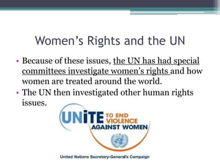 Women’s Rights and the UN
• Because of these issues, the UN has had special
committees investigate women’s rights and how
women are treated around the world.
• The UN then investigated other human rights
issues.
 