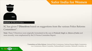 Safer India for Women

Solution A Efﬁcient Police!

SC has given 7 Directives based on suggestions from the various Police Reforms
Committees*.!
Note: These 7 Directives were originally formulated in the case of Prakash Singh vs. Union of India and
more recently, were emphasized by the J S Verma Committee Report.  

*Committees on Police Reform: National Police Commission, National Human Rights Commission,
Law Commission, Ribeiro Committee, Padmanabhaiah Committee, Malimath Committee, etc.

The

Analysis

 